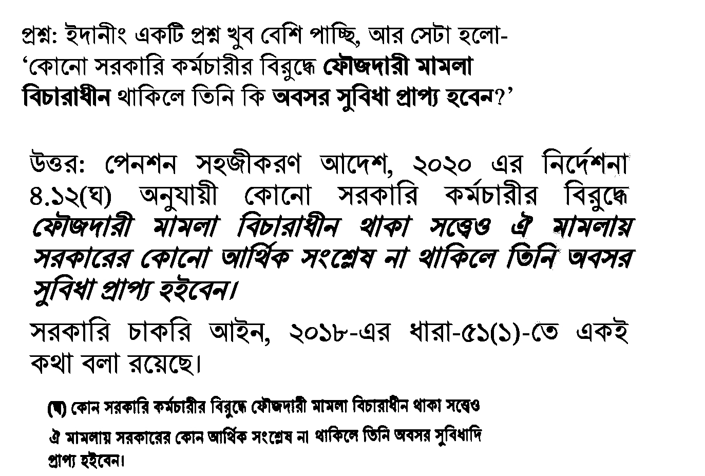 সরকারি কর্মচারীদের অবসরকালীন সুবিধা বা পেনশন নিয়ে অনেকের মনেই একটি সাধারণ প্রশ্ন রয়েছে: চাকরিরত অবস্থায় বা অবসরের প্রাক্কালে যদি কোনো কর্মচারীর বিরুদ্ধে ফৌজদারি মামলা বিচারাধীন থাকে, তবে কি তিনি পেনশন বা অবসর সুবিধা পাবেন? সম্প্রতি এই বিষয়টি নিয়ে ধোঁয়াশা দূর করেছে সরকারের বিদ্যমান আইন ও বিধিমালা। সংশ্লিষ্ট আইন বিশ্লেষণ করে দেখা গেছে, মামলা বিচারাধীন থাকলেই পেনশন আটকে যাওয়ার কোনো কারণ নেই, যদি না তাতে আর্থিক অনিয়ম জড়িত থাকে। আইনের ব্যাখ্যা ও পেনশন সহজীকরণ আদেশ পেনশন সহজীকরণ আদেশ, ২০২০-এর নির্দেশনা ৪.১২(ঘ) অনুযায়ী, কোনো সরকারি কর্মচারীর বিরুদ্ধে ফৌজদারি মামলা বিচারাধীন থাকলেও তিনি অবসর সুবিধা পাওয়ার যোগ্য হবেন। তবে এখানে একটি গুরুত্বপূর্ণ শর্ত রয়েছে—উক্ত মামলায় সরকারের কোনো আর্থিক স্বার্থ বা আর্থিক সংশ্লেষ (Financial Involvement) থাকা চলবে না। অর্থাৎ, মামলাটি যদি এমন কোনো অপরাধের হয় যেখানে সরকারের কোনো আর্থিক ক্ষতি হয়নি, তবে ওই কর্মচারী নিয়মিতভাবেই তার প্রাপ্য সুযোগ-সুবিধা পাবেন। সরকারি চাকরি আইন, ২০১৮-এর অবস্থান একই বিষয়ের প্রতিফলন দেখা যায় সরকারি চাকরি আইন, ২০১৮-তেও। এই আইনের ধারা ৫১(১)-এ স্পষ্টভাবে উল্লেখ করা হয়েছে যে: "কোনো সরকারি কর্মচারীর বিরুদ্ধে ফৌজদারি মামলা বিচারাধীন থাকা সত্ত্বেও ঐ মামলায় সরকারের কোনো আর্থিক সংশ্লেষ না থাকিলে তিনি অবসর সুবিধাদি প্রাপ্য হইবেন।" মূল বিষয়সমূহ একনজরে: মামলা ও পেনশন: শুধুমাত্র ফৌজদারি মামলা থাকলেই পেনশন বন্ধ হবে না। আর্থিক সংশ্লেষ: যদি মামলায় সরকারের কোনো অর্থ আত্মসাৎ বা আর্থিক ক্ষতির অভিযোগ থাকে, তবেই পেনশন প্রাপ্তিতে জটিলতা তৈরি হতে পারে। আইনি সুরক্ষা: পেনশন সহজীকরণ আদেশ ও সরকারি চাকরি আইন—উভয়ই কর্মচারীদের এই অধিকার নিশ্চিত করেছে। সংশ্লিষ্ট বিশেষজ্ঞরা বলছেন, অনেক সময় মামলার কারণে পেনশন ফাইল আটকে রাখার প্রবণতা দেখা যায়, যা আইনিভাবে সঠিক নয়। যদি মামলাটি ব্যক্তিগত বিরোধ বা এমন কোনো ফৌজদারি অপরাধের হয় যাতে সরকারের আর্থিক সংশ্লিষ্টতা নেই, তবে সেই কর্মচারীকে সময়মতো তার অবসর সুবিধা প্রদান করা কর্তৃপক্ষের আইনি বাধ্যবাধকতা।