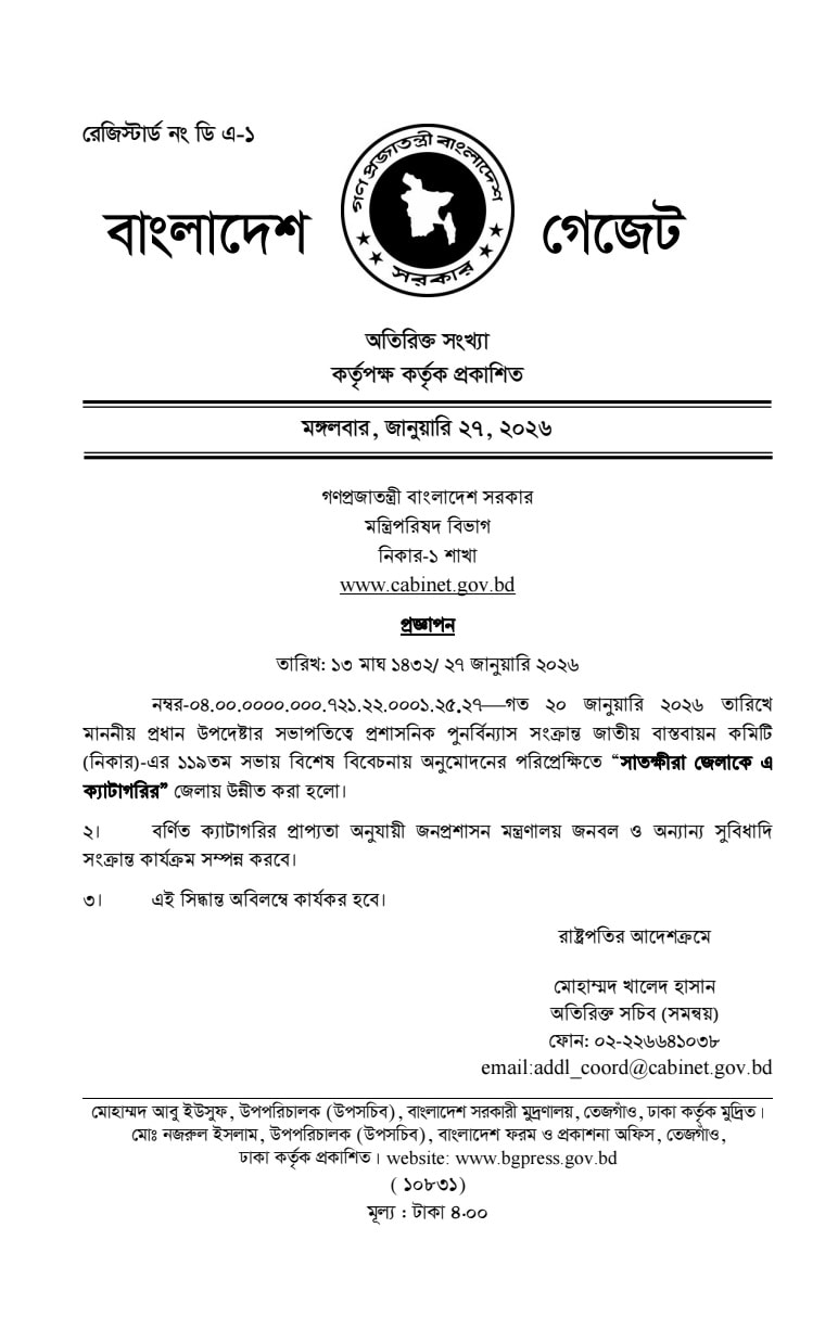 সাতক্ষীরা জেলাকে প্রশাসনিকভাবে বি ক্যাটাগরি থেকে এ ক্যাটাগরির জেলায় উন্নীত করেছে সরকার মঙ্গলবার ২৭ জানুয়ারি ২০২৬ মন্ত্রিপরিষদ বিভাগ থেকে এ সংক্রান্ত একটি প্রজ্ঞাপন জারি করা হয়েছে প্রজ্ঞাপনে বলা হয়েছে গত ২০ জানুয়ারি ২০২৬ তারিখে মাননীয় প্রধান উপদেষ্টার সভাপতিত্বে অনুষ্ঠিত প্রশাসনিক পুনর্বিন্যাস সংক্রান্ত জাতীয় বাস্তবায়ন কমিটি নিকার এর ১১৯তম সভায় বিশেষ বিবেচনায় সাতক্ষীরা জেলাকে এ ক্যাটাগরিতে উন্নীত করার সিদ্ধান্ত নেওয়া হয় সুযোগ সুবিধা বৃদ্ধি জেলাটি এ ক্যাটাগরিতে উন্নীত হওয়ার ফলে এখন থেকে সরকারের নির্ধারিত কাঠামো অনুযায়ী সাতক্ষীরা জেলা প্রশাসন ও সংশ্লিষ্ট দপ্তরগুলোতে জনবল বৃদ্ধি পাবে পাশাপাশি উন্নয়ন বরাদ্দ শিক্ষা স্বাস্থ্য ও অবকাঠামো খাতে আগের চেয়ে অধিক সুযোগ সুবিধা ও বরাদ্দ নিশ্চিত হবে প্রজ্ঞাপনে উল্লেখ করা হয়েছে জনপ্রশাসন মন্ত্রণালয় এই নতুন ক্যাটাগরি অনুযায়ী প্রয়োজনীয় জনবল ও অন্যান্য সুবিধাদি সংক্রান্ত কার্যক্রম দ্রুত সম্পন্ন করবে অবিলম্বে কার্যকর রাষ্ট্রপতির আদেশক্রমে অতিরিক্ত সচিব সমন্বয় মোহাম্মদ খালেদ হাসান স্বাক্ষরিত এই প্রজ্ঞাপনে জানানো হয়েছে যে এই সিদ্ধান্ত অবিলম্বে কার্যকর হবে গুরুত্ব ভৌগোলিক অবস্থান জনসংখ্যা এবং অর্থনৈতিক গুরুত্বের বিবেচনায় সাতক্ষীরা জেলার এই মানোন্নয়ন দীর্ঘদিনের দাবি ছিল সুন্দরবন সংলগ্ন এবং ভারতের সাথে সীমান্ত বেষ্টিত এই জেলাটি এখন থেকে প্রশাসনিকভাবে আরও শক্তিশালী ভূমিকা পালন করতে পারবে বলে আশা করা হচ্ছে উল্লেখ্য জেলাগুলোর জনসংখ্যা আয়তন এবং রাজস্ব আয়ের ওপর ভিত্তি করে সরকার সাধারণত বিভিন্ন ক্যাটাগরিতে এ বি এবং সি ভাগ করে থাকে যার ওপর ভিত্তি করেই সংশ্লিষ্ট জেলার সুযোগ সুবিধা ও প্রশাসনিক কাঠামো নির্ধারিত হয়