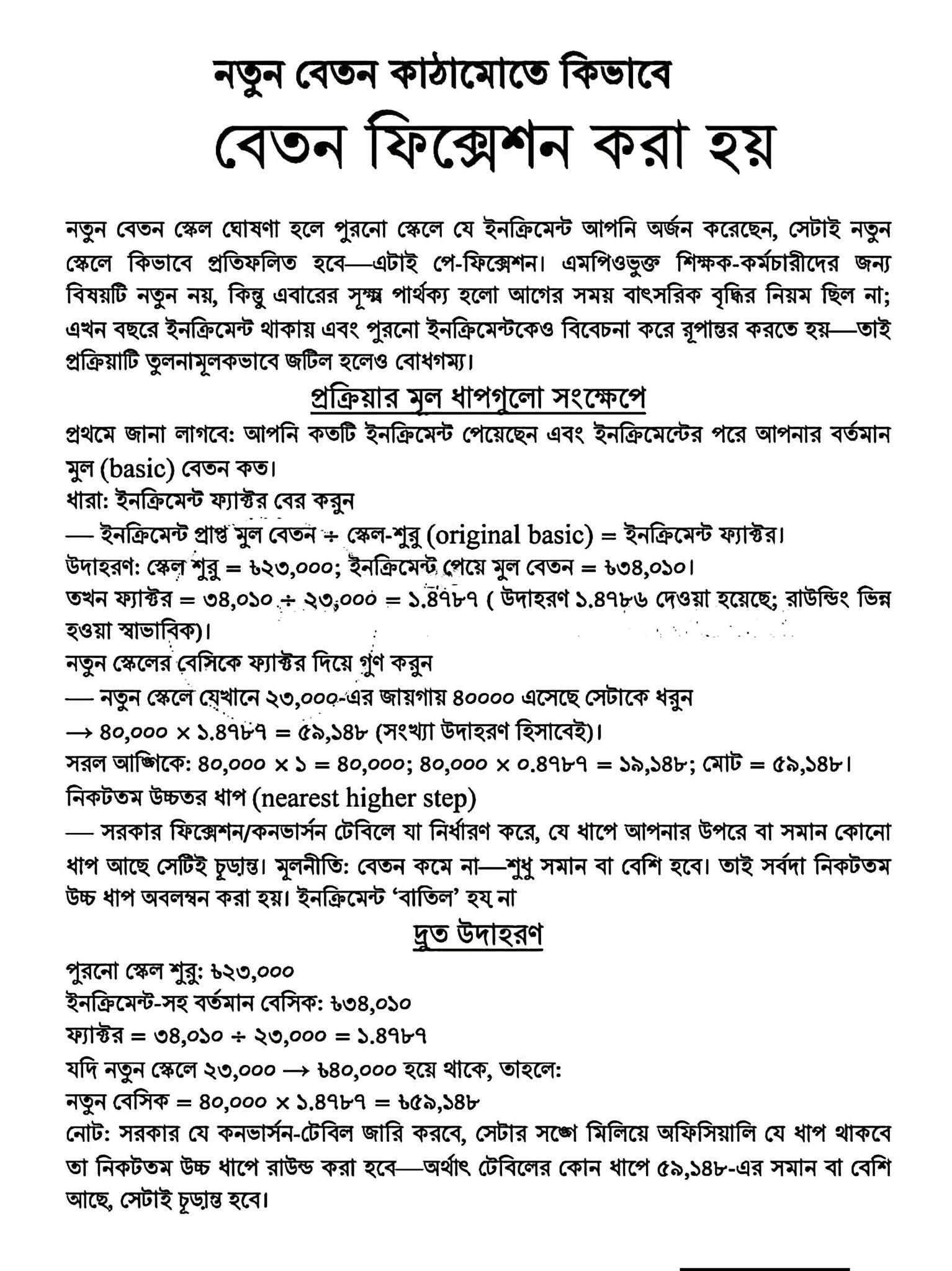 নতুন বেতন স্কেল ঘোষণার পর সরকারি ও এমপিওভুক্ত শিক্ষক কর্মচারীদের মনে সাধারণ একটি প্রশ্ন তৈরি হয়পুরোনো স্কেলে অর্জিত ইনক্রিমেন্টগুলো নতুন কাঠামোতে কীভাবে যুক্ত বা প্রতিফলিত হবে এই প্রক্রিয়াটিই মূলত পে ফিক্সেশন বা বেতন নির্ধারণ নামে পরিচিত এবারের বেতন নির্ধারণ পদ্ধতিতে পূর্বের তুলনায় কিছু সূক্ষ্ম ও গুণগত পরিবর্তন এসেছে আগে বাৎসরিক বৃদ্ধির annual Increment নিয়ম বর্তমানের মতো ছিল না তবে এবার পুরনো ইনক্রিমেন্ট বিবেচনা করে রূপান্তর করতে হওয়ায় প্রক্রিয়াটি কিছুটা জটিল মনে হলেও আসলে তা বেশ সুনির্দিষ্টসরকারি নির্দেশনা ও হিসাব পদ্ধতি বিশ্লেষণ করে নিচে বেতন ফিক্সেশনের মূল ধাপ ও একটি বাস্তব উদাহরণ তুলে ধরা হলোবেতন ফিক্সেশনের মূল ধাপসমূহনতুন কাঠামোতে একজন চাকুরিজীবীর নতুন বেসিক বা মূল বেতন কত হবে তা প্রধানত তিনটি ধাপে নির্ধারণ করা হয়১ ইনক্রিমেন্ট ফ্যাক্টর বের করাপ্রথমে একজন কর্মকর্তা বা কর্মচারীকে জানতে হবে তিনি তার চাকরিকালীন সময়ে মোট কয়টি ইনক্রিমেন্ট পেয়েছেন এবং ইনক্রিমেন্টসহ তার বর্তমান মূল basic বেতন কত এরপর নিচের সূত্রের সাহায্যে'ইনক্রিমেন্ট ফ্যাক্টর' বের করতে হবে:সূত্র: ইনক্রিমেন্ট প্রাপ্ত মূল বেতন $\div$ স্কেল-শুরু (Original Basic) = ইনক্রিমেন্ট ফ্যাক্টর।২. নতুন স্কেলের বেসিকে ফ্যাক্টর দিয়ে গুণএই ধাপে নতুন পে-স্কেলে ওই পদের জন্য যে প্রাথমিক বেসিক (ধরা যাক, পুরোনো ২৩,০০০ টাকার স্কেলটি নতুন কাঠামোতে ৪০,০০০ টাকা করা হয়েছে) নির্ধারিত হয়েছে, তাকে প্রথম ধাপে প্রাপ্ত 'ইনক্রিমেন্ট ফ্যাক্টর' দিয়ে গুণ করতে হবে।৩. নিকটতম উচ্চতর ধাপ (Nearest Higher Step) নির্ধারণগুণফলটি যদি নতুন বেতন স্কেলের কোনো নির্দিষ্ট ধাপের সাথে হুবহু না মেলে, তবে সরকার নির্ধারিত ফিক্সেশন বা কনভার্সন টেবিল (Conversion Table) অনুযায়ী ঠিক তার উপরের বা সমান কোনো ধাপকে চূড়ান্ত মূল বেতন হিসেবে ধরা হবে। পে-ফিক্সেশনের মূল নীতিই হলো—কারো বেতন কখনো কমবে না, বরং সমান বা বেশি হবে। তাই সবসময় নিকটতম উচ্চতর ধাপ অবলম্বন করা হয় এবং কোনো ইনক্রিমেন্ট ‘বাতিল’ হয় না।একটি দ্রুত গাণিতিক উদাহরণসহজে বোঝার জন্য নিচে একটি কাল্পনিক হিসাব দেওয়া হলো:পুরোনো স্কেলের শুরু: ২৩,০০০ টাকাইনক্রিমেন্ট-সহ বর্তমান বেসিক: ৩৪,০১০ টাকাইনক্রিমেন্ট ফ্যাক্টর: ৩৪,০১০ $\div$ ২৩,০০০ = ১.৪৭৮৭ধরা যাক, নতুন স্কেলে পুরোনো ২৩,০০০ টাকার প্রারম্ভিক মূল বেতনটি বৃদ্ধি পেয়ে হয়েছে ৪০,০০০ টাকা।নতুন বেসিকের হিসাব: ৪০,০০০ $\times$ ১.৪৭৮৭ = ৫৯,১৪৮ টাকা।(সহজ অঙ্কে: ৪০,০০০ $\times$ ১ = ৪০,০০০ এবং ৪০,০০০ $\times$ ০.৪৭৮৭ = ১৯,১৪৮; অর্থাৎ মোট ৫৯,১৪৮ টাকা।)চূড়ান্ত সিদ্ধান্ত: সরকারি কনভার্সন টেবিলে অফিশিয়ালি যে ধাপগুলো থাকবে, সেখানে ৫৯,১৪৮ টাকার ঠিক সমান অথবা এর চেয়ে সামান্য বেশি যে নিকটতম উচ্চতর ধাপটি (Nearest Higher Step) থাকবে, সেটিই হবে সংশ্লিষ্ট কর্মকর্তা বা কর্মচারীর চূড়ান্ত নতুন মূল বেতন বা বেসিক।